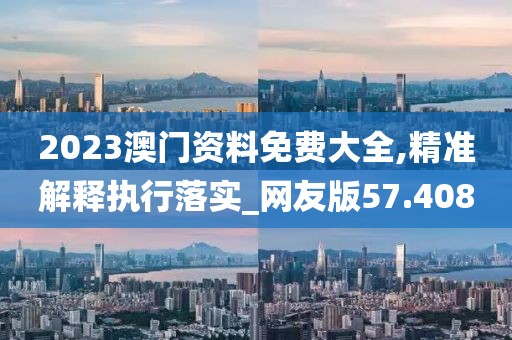 2023澳门资料免费大全,精准解释执行落实_网友版57.408