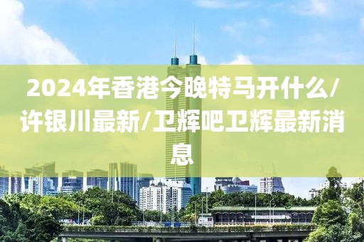2024年香港今晚特马开什么/许银川最新/卫辉吧卫辉最新消息