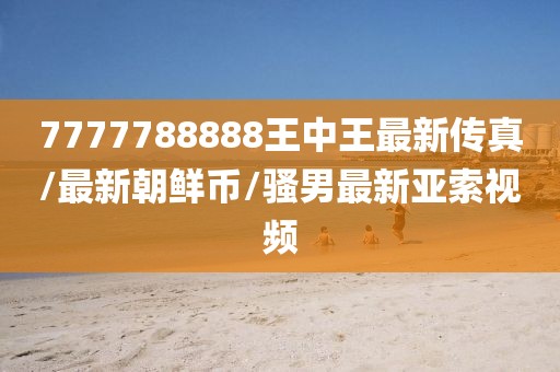 7777788888王中王最新传真/最新朝鲜币/骚男最新亚索视频