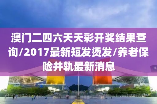 澳门二四六天天彩开奖结果查询/2017最新短发烫发/养老保险并轨最新消息
