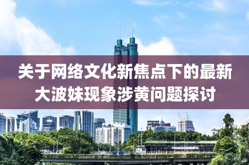 关于网络文化新焦点下的最新大波妹现象涉黄问题探讨