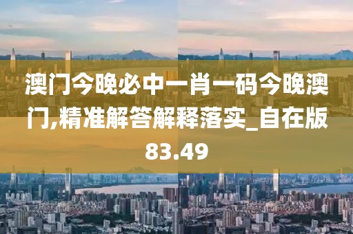 澳门今晚必中一肖一码今晚澳门,精准解答解释落实_自在版83.49