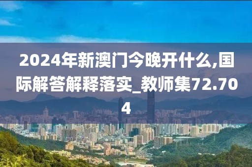 2024年新澳门今晚开什么,国际解答解释落实_教师集72.704