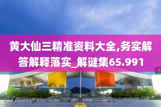 黄大仙三精准资料大全,务实解答解释落实_解谜集65.991