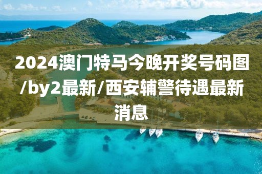 2024澳门特马今晚开奖号码图/by2最新/西安辅警待遇最新消息