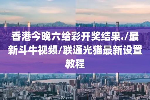 香港今晚六给彩开奖结果./最新斗牛视频/联通光猫最新设置教程