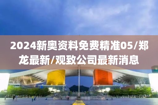 2024新奥资料免费精准05/郑龙最新/观致公司最新消息