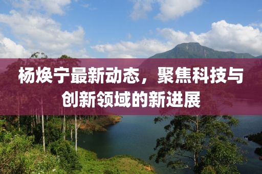 杨焕宁最新动态，聚焦科技与创新领域的新进展