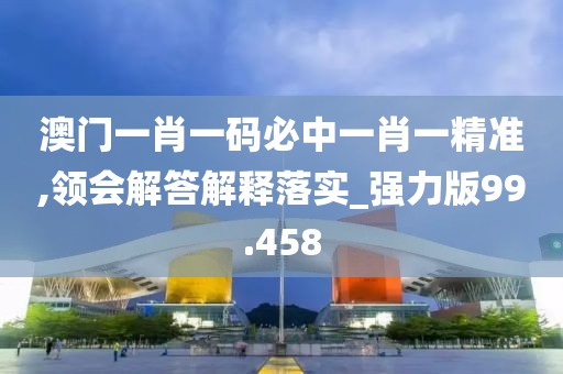 澳门一肖一码必中一肖一精准,领会解答解释落实_强力版99.458