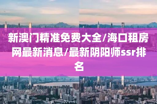 新澳门精准免费大全/海口租房网最新消息/最新阴阳师ssr排名