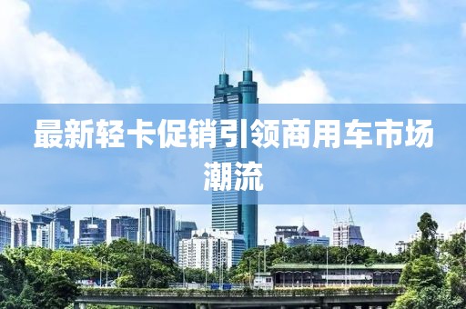 最新轻卡促销引领商用车市场潮流