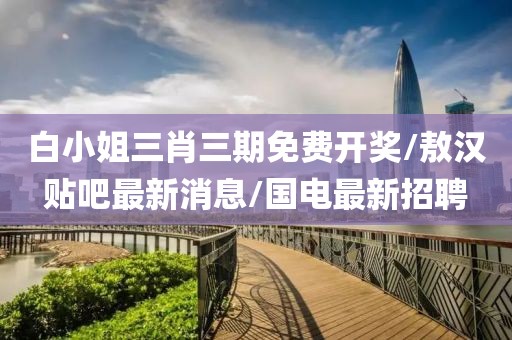 白小姐三肖三期免费开奖/敖汉贴吧最新消息/国电最新招聘