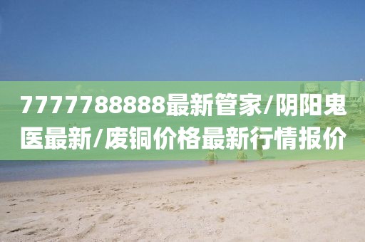 7777788888最新管家/阴阳鬼医最新/废铜价格最新行情报价