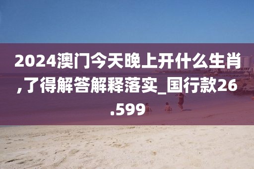 2024澳门今天晚上开什么生肖,了得解答解释落实_国行款26.599