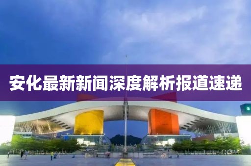 安化最新新闻深度解析报道速递