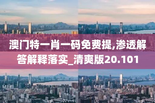 澳门特一肖一码免费提,渗透解答解释落实_清爽版20.101