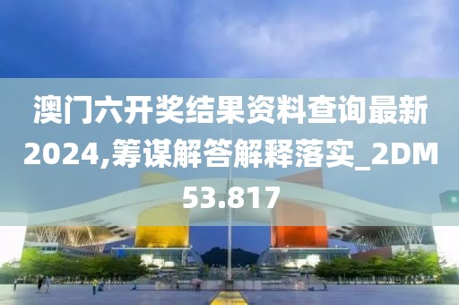 澳门六开奖结果资料查询最新2024,筹谋解答解释落实_2DM53.817