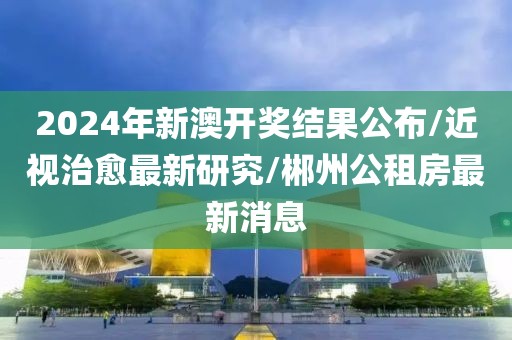 2024年新澳开奖结果公布/近视治愈最新研究/郴州公租房最新消息