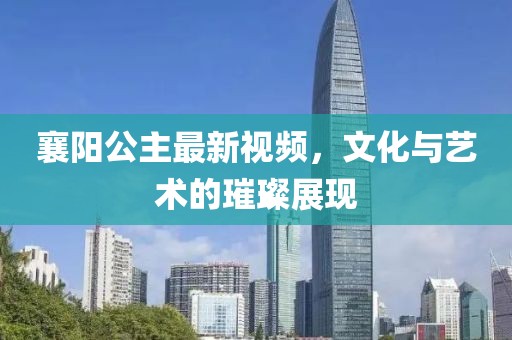 襄阳公主最新视频，文化与艺术的璀璨展现
