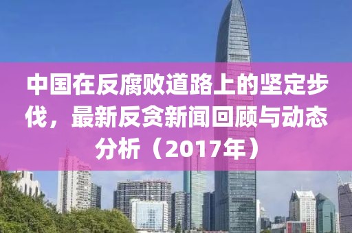 中国在反腐败道路上的坚定步伐，最新反贪新闻回顾与动态分析（2017年）