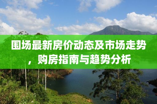 围场最新房价动态及市场走势，购房指南与趋势分析
