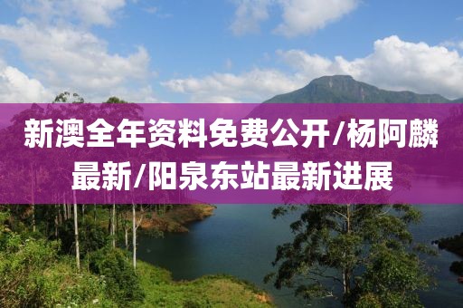 新澳全年资料免费公开/杨阿麟最新/阳泉东站最新进展