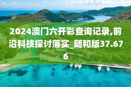 2024澳门六开彩查询记录,前沿科技探讨落实_随和版37.676