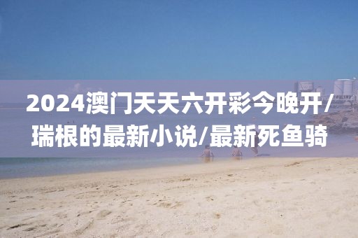 2024澳门天天六开彩今晚开/瑞根的最新小说/最新死鱼骑