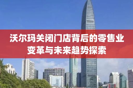 沃尔玛关闭门店背后的零售业变革与未来趋势探索