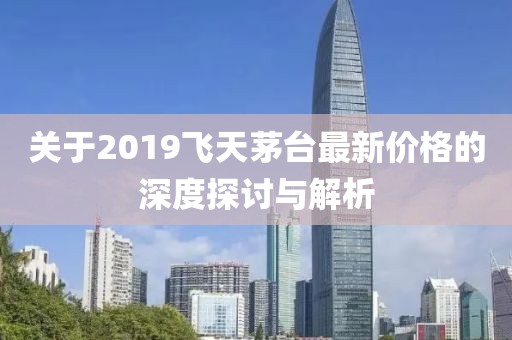 关于2019飞天茅台最新价格的深度探讨与解析