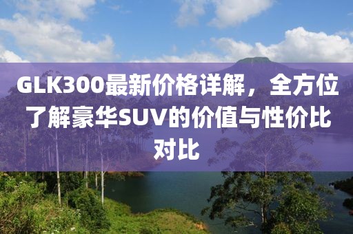 GLK300最新价格详解，全方位了解豪华SUV的价值与性价比对比