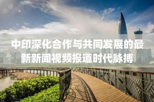 中印深化合作与共同发展的最新新闻视频报道时代脉搏