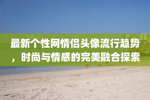 最新个性网情侣头像流行趋势，时尚与情感的完美融合探索