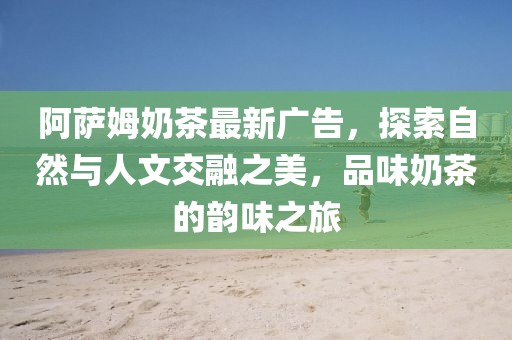 阿萨姆奶茶最新广告，探索自然与人文交融之美，品味奶茶的韵味之旅