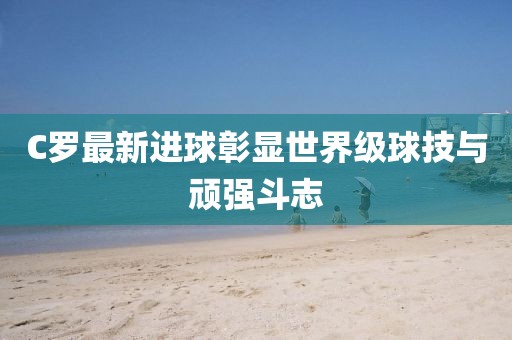 C罗最新进球彰显世界级球技与顽强斗志