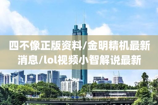 四不像正版资料/金明精机最新消息/lol视频小智解说最新