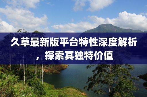 久草最新版平台特性深度解析，探索其独特价值