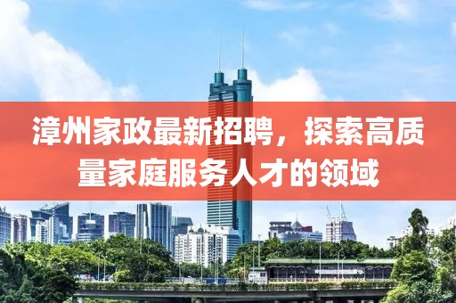 漳州家政最新招聘，探索高质量家庭服务人才的领域