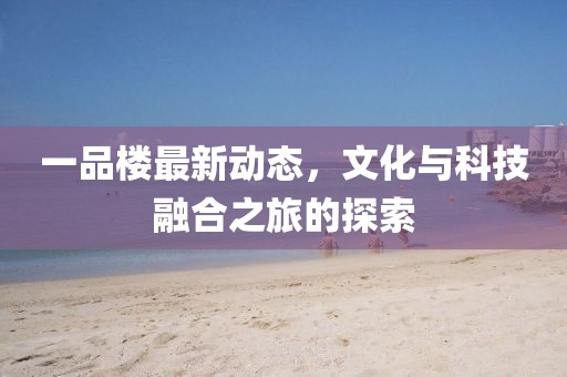 一品楼最新动态，文化与科技融合之旅的探索