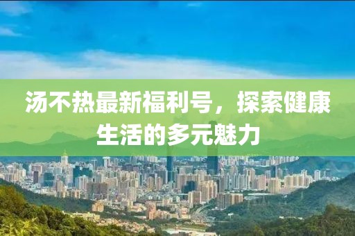 汤不热最新福利号，探索健康生活的多元魅力