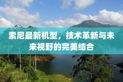 索尼最新机型，技术革新与未来视野的完美结合