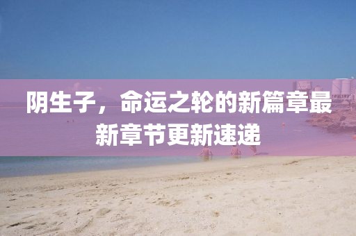 阴生子，命运之轮的新篇章最新章节更新速递