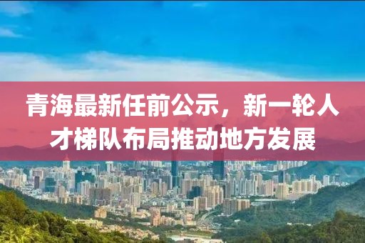 青海最新任前公示，新一轮人才梯队布局推动地方发展