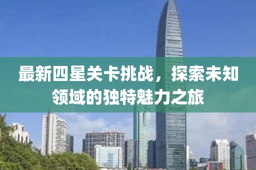 最新四星关卡挑战，探索未知领域的独特魅力之旅