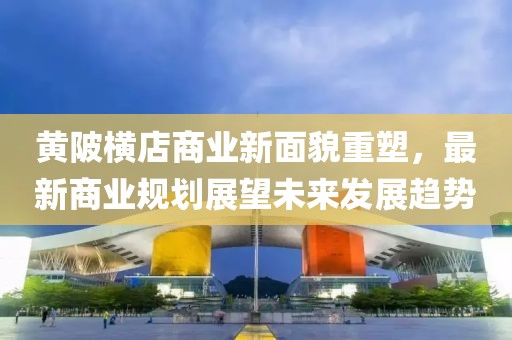 黄陂横店商业新面貌重塑，最新商业规划展望未来发展趋势