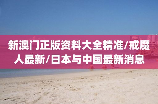 新澳门正版资料大全精准/戒魔人最新/日本与中国最新消息