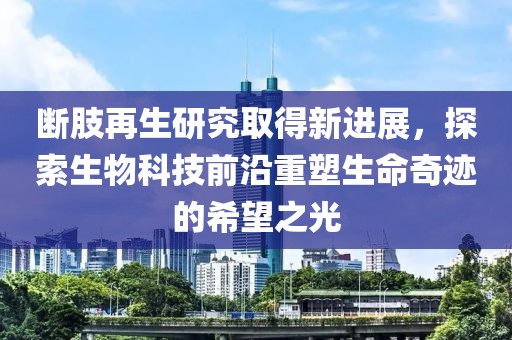 断肢再生研究取得新进展，探索生物科技前沿重塑生命奇迹的希望之光