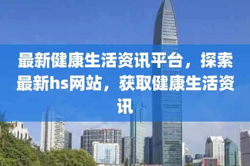 最新健康生活资讯平台，探索最新hs网站，获取健康生活资讯