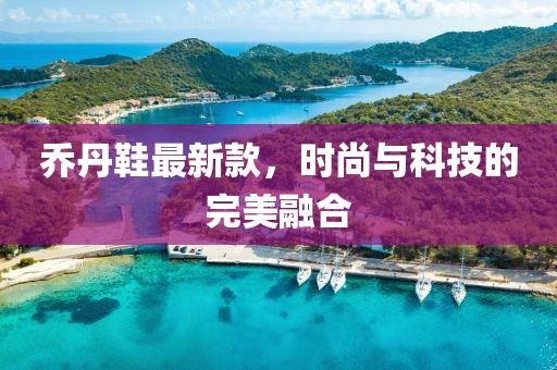 乔丹鞋最新款，时尚与科技的完美融合