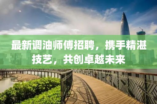 最新调油师傅招聘，携手精湛技艺，共创卓越未来